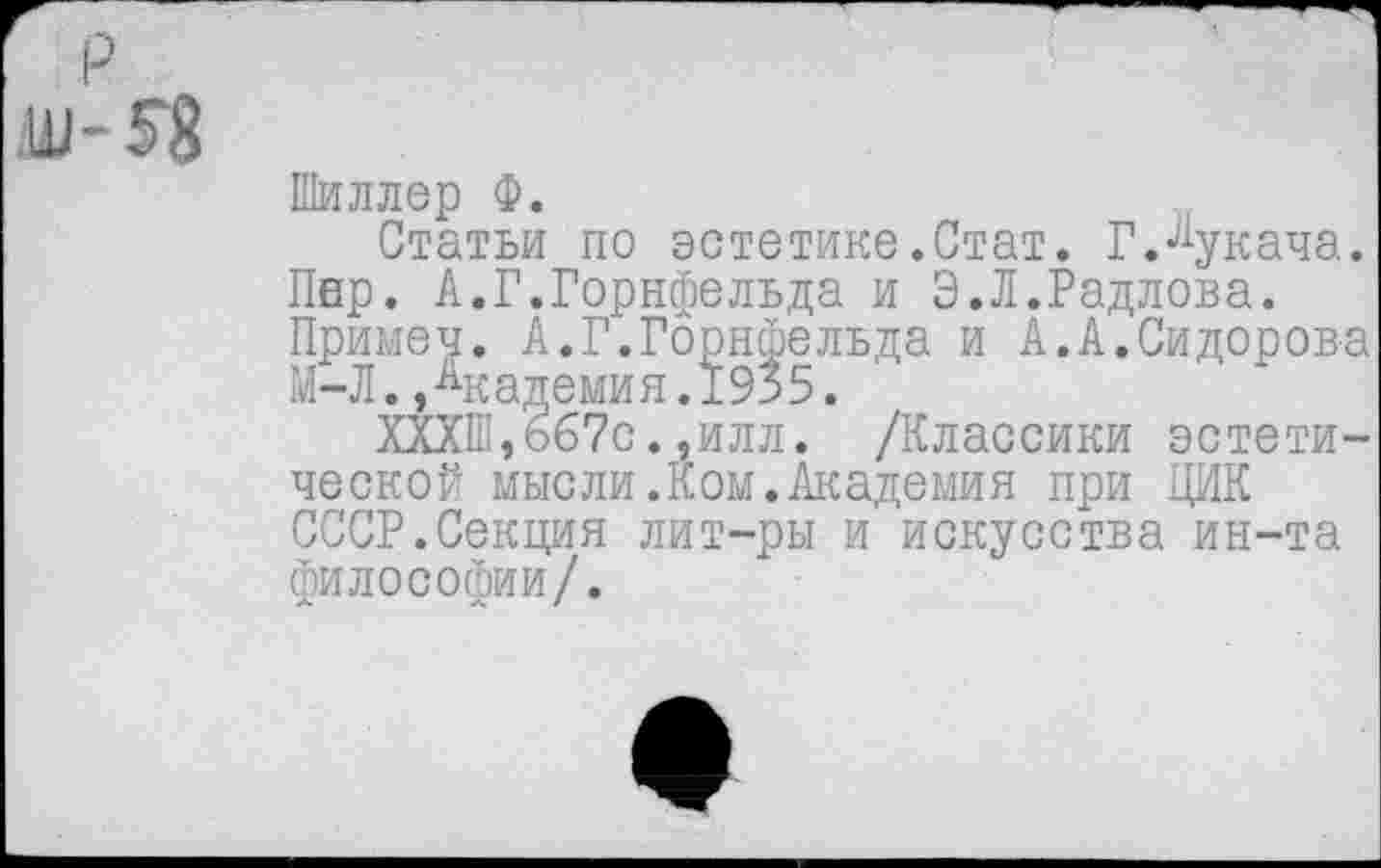 ﻿Шиллер Ф.
Статьи по эстетике.Стат. Г.Лукача. Пер. А.Г.Горнфельда и Э.Л.Радлова. Примеч. А.Г.Горнфельда и А.А.Сидорова М-Л.,Академия.1935.
ХХХШ,667с.,илл. /Классики эстетической мысли.Ком.Академия при ЦИК СССР.Секция лит-ры и искусства ин-та философии/.